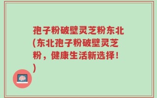 孢子粉破壁灵芝粉东北(东北孢子粉破壁灵芝粉，健康生活新选择！)