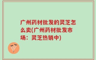 广州药材批发的灵芝怎么卖(广州药材批发市场：灵芝热销中)