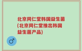 北京同仁堂韩国益生菌(北京同仁堂推出韩国益生菌产品)