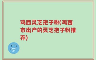 鸡西灵芝孢子粉(鸡西市出产的灵芝孢子粉推荐)