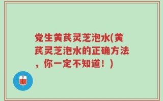 党生黄芪灵芝泡水(黄芪灵芝泡水的正确方法，你一定不知道！)