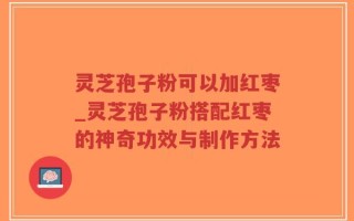 灵芝孢子粉可以加红枣_灵芝孢子粉搭配红枣的神奇功效与制作方法