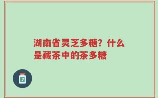 湖南省灵芝多糖？什么是藏茶中的茶多糖