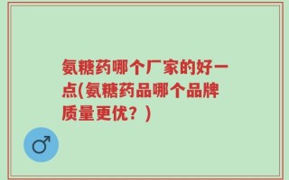 氨糖药哪个厂家的好一点(氨糖药品哪个品牌质量更优？)