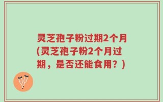 灵芝孢子粉过期2个月(灵芝孢子粉2个月过期，是否还能食用？)