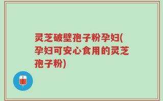 灵芝破壁孢子粉孕妇(孕妇可安心食用的灵芝孢子粉)