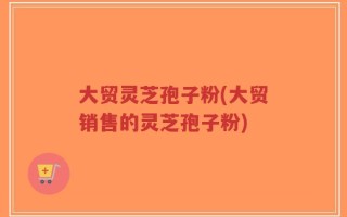 大贸灵芝孢子粉(大贸销售的灵芝孢子粉)
