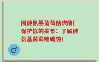 图健氨基葡萄糖硫酸(保护你的关节：了解健氨基葡萄糖硫酸)