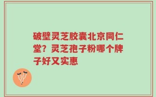 破壁灵芝胶囊北京同仁堂？灵芝孢子粉哪个牌子好又实惠