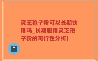 灵芝孢子粉可以长期饮用吗_长期服用灵芝孢子粉的可行性分析)