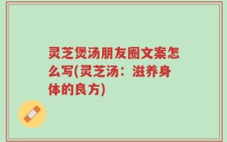 灵芝煲汤朋友圈文案怎么写(灵芝汤：滋养身体的良方)