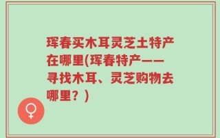 珲春买木耳灵芝土特产在哪里(珲春特产——寻找木耳、灵芝购物去哪里？)
