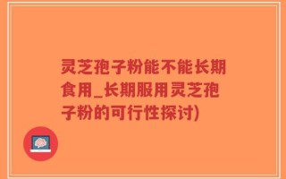 灵芝孢子粉能不能长期食用_长期服用灵芝孢子粉的可行性探讨)