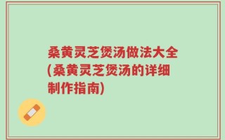 桑黄灵芝煲汤做法大全(桑黄灵芝煲汤的详细制作指南)