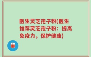 医生灵芝孢子粉(医生推荐灵芝孢子粉：提高免疫力，保护健康)