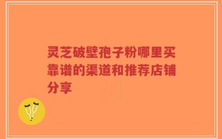 灵芝破壁孢子粉哪里买靠谱的渠道和推荐店铺分享
