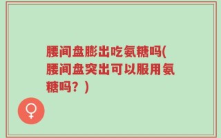 腰间盘膨出吃氨糖吗(腰间盘突出可以服用氨糖吗？)