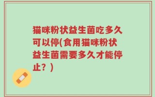 猫咪粉状益生菌吃多久可以停(食用猫咪粉状益生菌需要多久才能停止？)