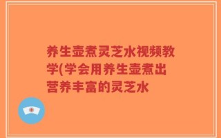 养生壶煮灵芝水视频教学(学会用养生壶煮出营养丰富的灵芝水