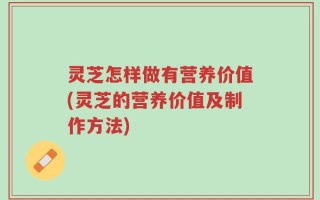 灵芝怎样做有营养价值(灵芝的营养价值及制作方法)