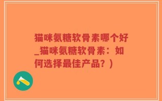 猫咪氨糖软骨素哪个好_猫咪氨糖软骨素：如何选择最佳产品？)