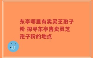 东亭哪里有卖灵芝孢子粉 探寻东亭售卖灵芝孢子粉的地点