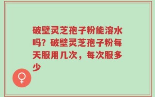 破壁灵芝孢子粉能溶水吗？破壁灵芝孢子粉每天服用几次，每次服多少