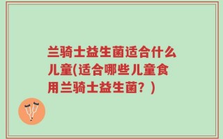 兰骑士益生菌适合什么儿童(适合哪些儿童食用兰骑士益生菌？)