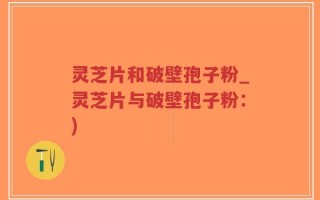 灵芝片和破壁孢子粉_灵芝片与破壁孢子粉：)