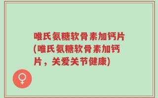 唯氏氨糖软骨素加钙片(唯氏氨糖软骨素加钙片，关爱关节健康)
