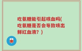 吃氨糖能引起咳血吗(吃氨糖是否会导致咳出鲜红血液？)