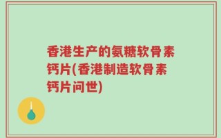 香港生产的氨糖软骨素钙片(香港制造软骨素钙片问世)