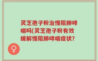 灵芝孢子粉治慢阻肺哮喘吗(灵芝孢子粉有效缓解慢阻肺哮喘症状？