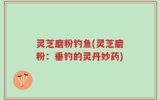 灵芝磨粉钓鱼(灵芝磨粉：垂钓的灵丹妙药)