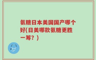 氨糖日本美国国产哪个好(日美哪款氨糖更胜一筹？)