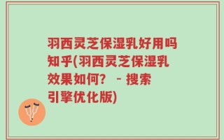 羽西灵芝保湿乳好用吗知乎(羽西灵芝保湿乳效果如何？ - 搜索引擎优化版)