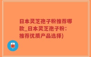 日本灵芝孢子粉推荐哪款_日本灵芝孢子粉：推荐优质产品选择)