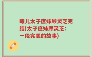 曦儿太子庶妹顾灵芝完结(太子庶妹顾灵芝：一段完美的故事)