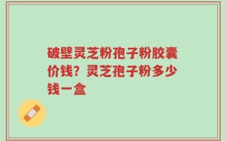 破壁灵芝粉孢子粉胶囊价钱？灵芝孢子粉多少钱一盒