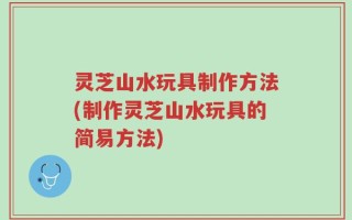 灵芝山水玩具制作方法(制作灵芝山水玩具的简易方法)