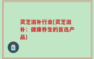 灵芝滋补行业(灵芝滋补：健康养生的首选产品)