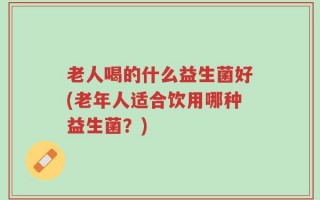 老人喝的什么益生菌好(老年人适合饮用哪种益生菌？)