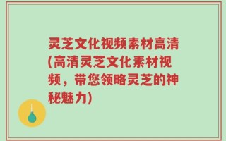 灵芝文化视频素材高清(高清灵芝文化素材视频，带您领略灵芝的神秘魅力)