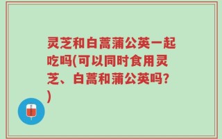 灵芝和白蒿蒲公英一起吃吗(可以同时食用灵芝、白蒿和蒲公英吗？)