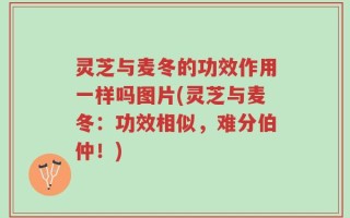 灵芝与麦冬的功效作用一样吗图片(灵芝与麦冬：功效相似，难分伯仲！)