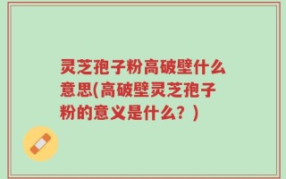 灵芝孢子粉高破壁什么意思(高破壁灵芝孢子粉的意义是什么？)