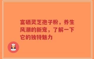 富硒灵芝孢子粉，养生风潮的新宠，了解一下它的独特魅力