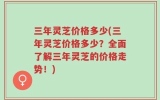 三年灵芝价格多少(三年灵芝价格多少？全面了解三年灵芝的价格走势！)