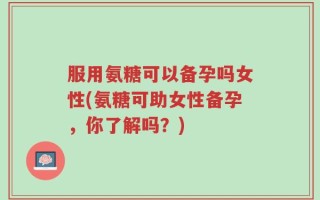 服用氨糖可以备孕吗女性(氨糖可助女性备孕，你了解吗？)