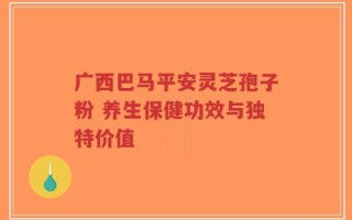 广西巴马平安灵芝孢子粉 养生保健功效与独特价值